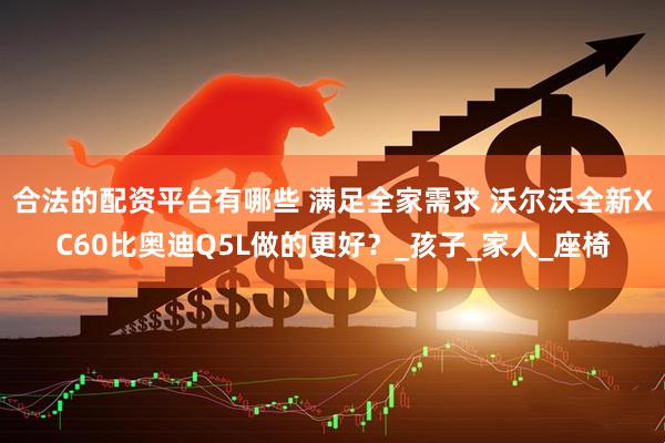 合法的配资平台有哪些 满足全家需求 沃尔沃全新XC60比奥迪Q5L做的更好？_孩子_家人_座椅