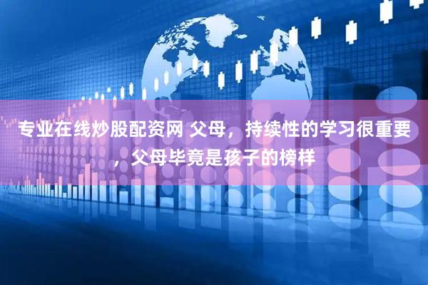 专业在线炒股配资网 父母，持续性的学习很重要，父母毕竟是孩子的榜样
