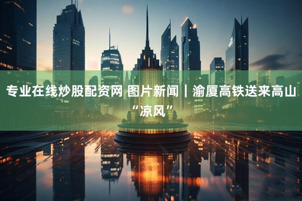 专业在线炒股配资网 图片新闻｜渝厦高铁送来高山“凉风”
