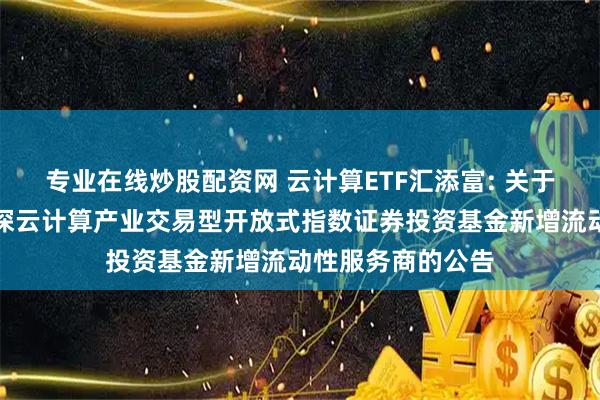 专业在线炒股配资网 云计算ETF汇添富: 关于汇添富中证沪港深云计算产业交易型开放式指数证券投资基金新增流动性服务商的公告