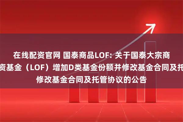 在线配资官网 国泰商品LOF: 关于国泰大宗商品配置证券投资基金（LOF）增加D类基金份额并修改基金合同及托管协议的公告