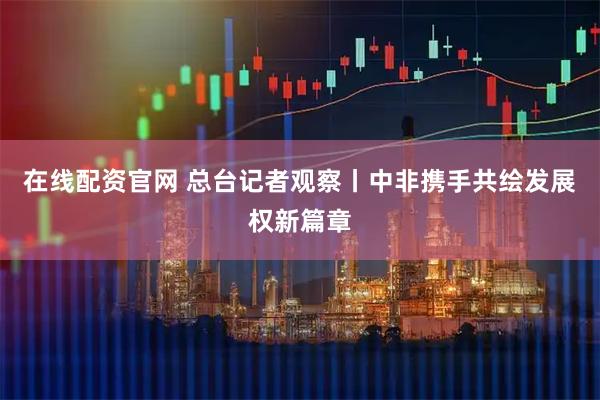 在线配资官网 总台记者观察丨中非携手共绘发展权新篇章