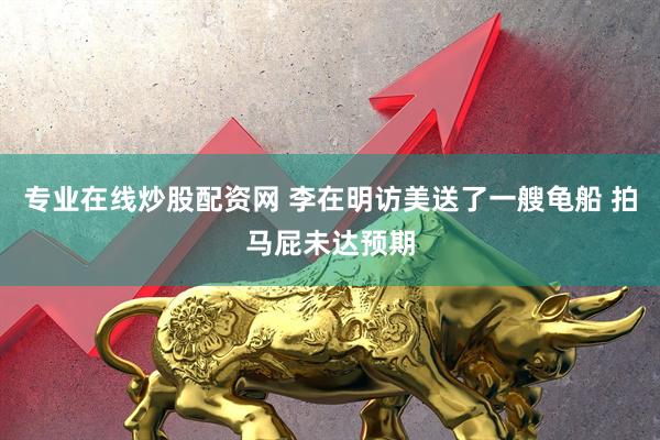 专业在线炒股配资网 李在明访美送了一艘龟船 拍马屁未达预期