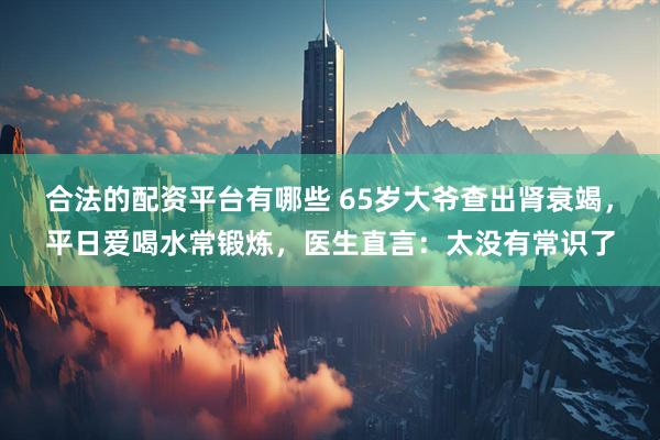 合法的配资平台有哪些 65岁大爷查出肾衰竭，平日爱喝水常锻炼，医生直言：太没有常识了
