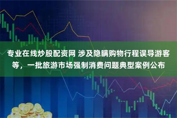 专业在线炒股配资网 涉及隐瞒购物行程误导游客等，一批旅游市场强制消费问题典型案例公布