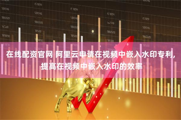 在线配资官网 阿里云申请在视频中嵌入水印专利, 提高在视频中嵌入水印的效率