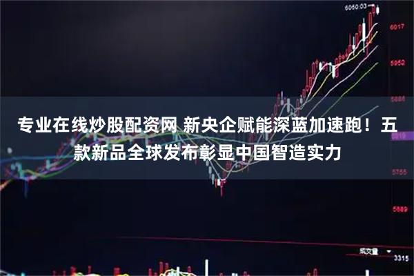 专业在线炒股配资网 新央企赋能深蓝加速跑！五款新品全球发布彰显中国智造实力