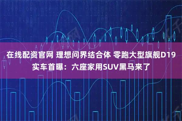 在线配资官网 理想问界结合体 零跑大型旗舰D19实车首曝：六座家用SUV黑马来了