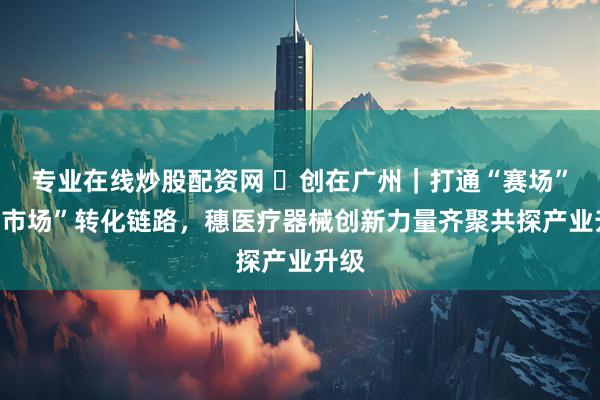 专业在线炒股配资网 ​创在广州｜打通“赛场”到“市场”转化链路，穗医疗器械创新力量齐聚共探产业升级