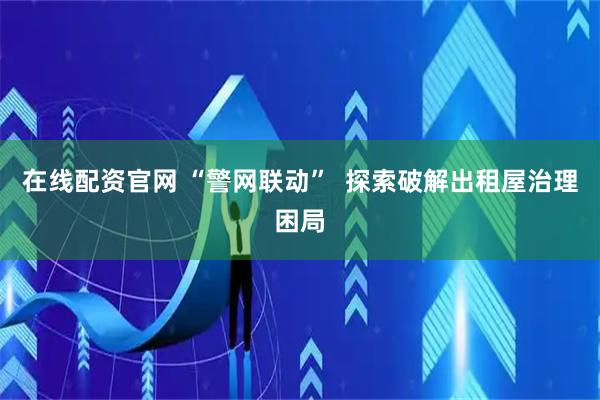 在线配资官网 “警网联动”  探索破解出租屋治理困局