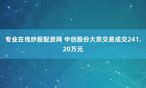 专业在线炒股配资网 中创股份大宗交易成交241.20万元