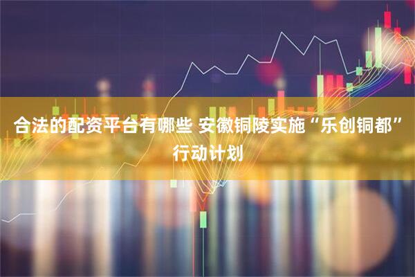 合法的配资平台有哪些 安徽铜陵实施“乐创铜都”行动计划