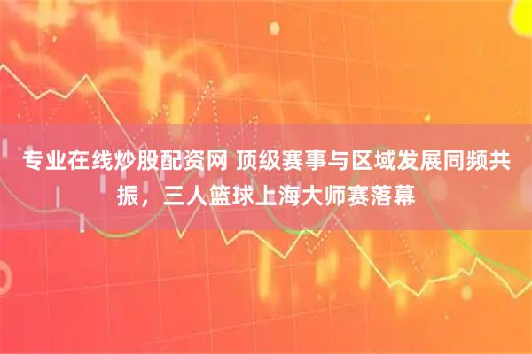 专业在线炒股配资网 顶级赛事与区域发展同频共振，三人篮球上海大师赛落幕