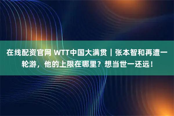 在线配资官网 WTT中国大满贯｜张本智和再遭一轮游，他的上限在哪里？想当世一还远！