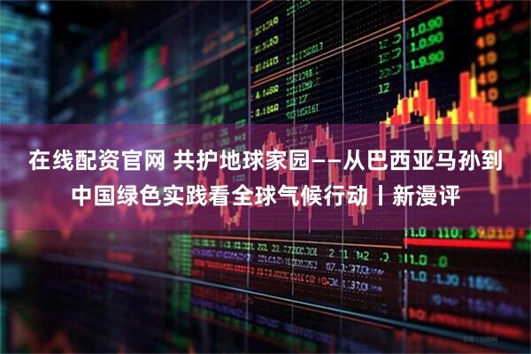 在线配资官网 共护地球家园——从巴西亚马孙到中国绿色实践看全球气候行动丨新漫评