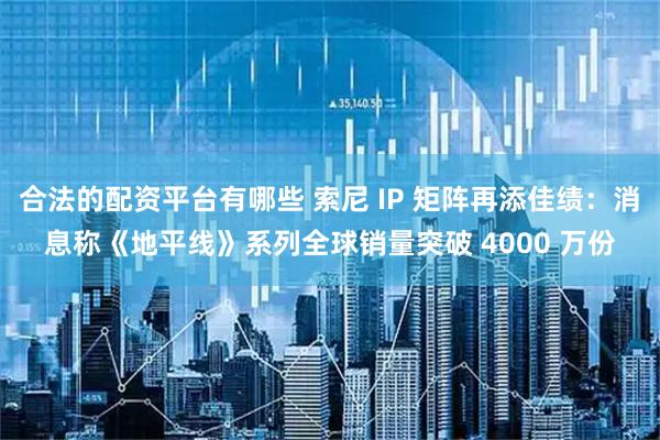 合法的配资平台有哪些 索尼 IP 矩阵再添佳绩：消息称《地平线》系列全球销量突破 4000 万份