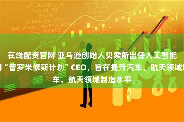 在线配资官网 亚马逊创始人贝索斯出任人工智能初创公司“普罗米修斯计划”CEO，旨在提升汽车、航天领域制造水平