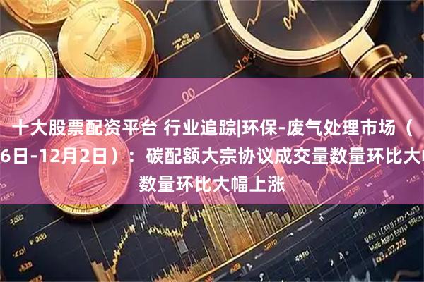 十大股票配资平台 行业追踪|环保-废气处理市场（11月26日-12月2日）：碳配额大宗协议成交量数量环比大幅上涨