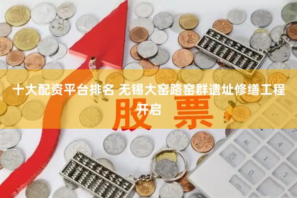 十大配资平台排名 无锡大窑路窑群遗址修缮工程开启