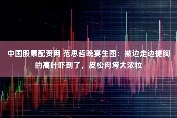 中国股票配资网 范思哲晚宴生图：被边走边提胸的高叶吓到了，皮松肉垮大浓妆